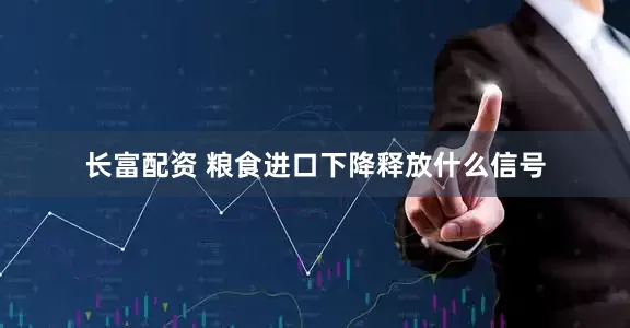 长富配资 粮食进口下降释放什么信号