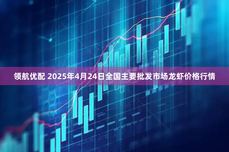 领航优配 2025年4月24日全国主要批发市场龙虾价格行情