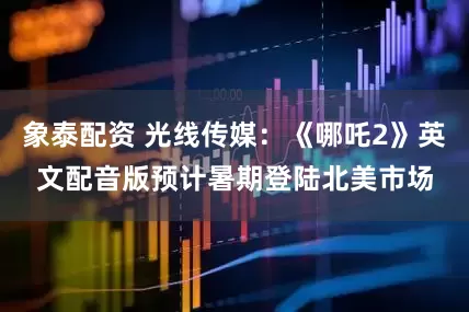 象泰配资 光线传媒：《哪吒2》英文配音版预计暑期登陆北美市场
