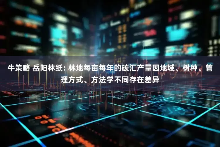 牛策略 岳阳林纸: 林地每亩每年的碳汇产量因地域、树种、管理方式、方法学不同存在差异