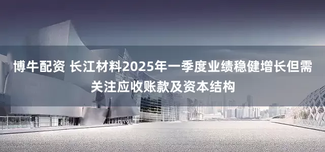 博牛配资 长江材料2025年一季度业绩稳健增长但需关注应收账款及资本结构
