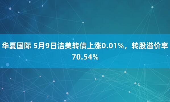 华夏国际 5月9日洁美转债上涨0.01%，转股溢价率70.54%