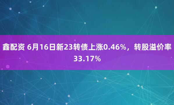 鑫配资 6月16日新23转债上涨0.46%，转股溢价率33.17%