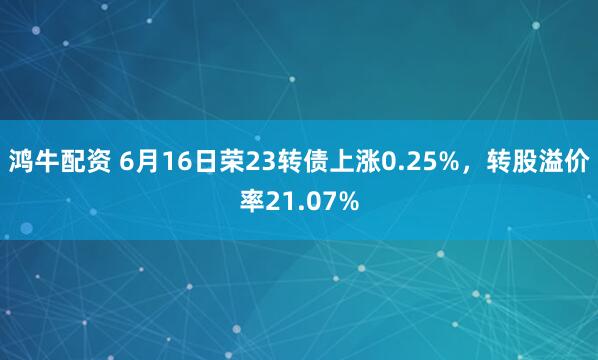 鸿牛配资 6月16日荣23转债上涨0.25%，转股溢价率21.07%