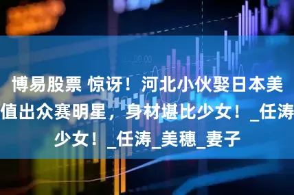 博易股票 惊讶！河北小伙娶日本美女，媳妇颜值出众赛明星，身材堪比少女！_任涛_美穗_妻子