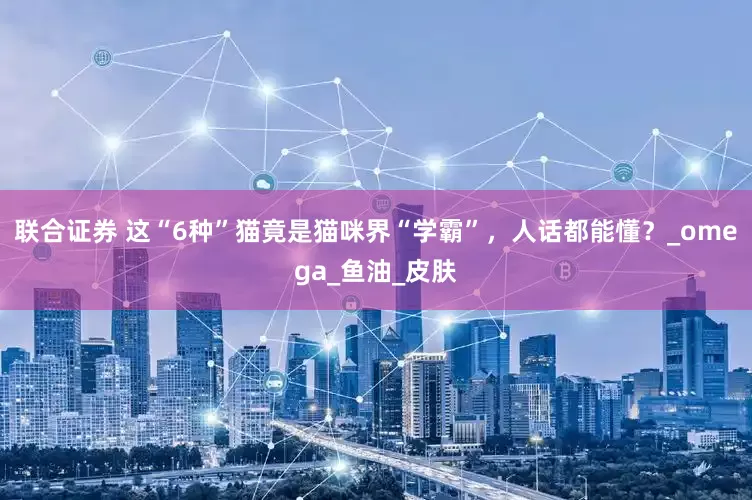 联合证券 这“6种”猫竟是猫咪界“学霸”，人话都能懂？_omega_鱼油_皮肤