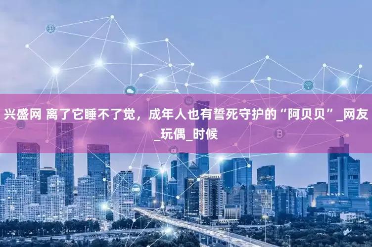 兴盛网 离了它睡不了觉，成年人也有誓死守护的“阿贝贝”_网友_玩偶_时候