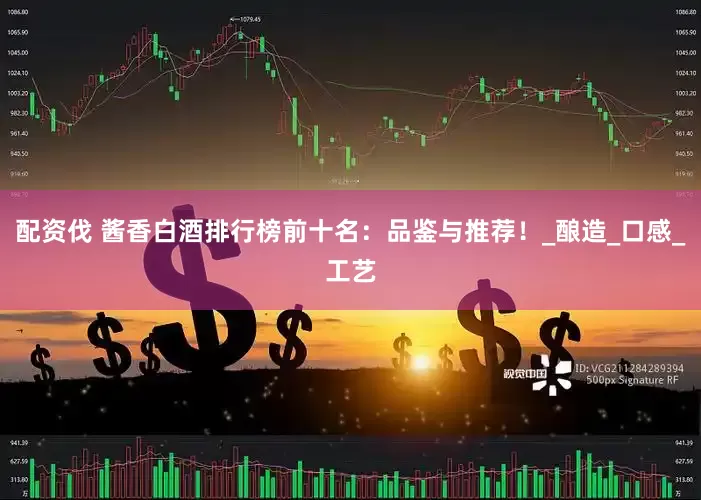 配资伐 酱香白酒排行榜前十名：品鉴与推荐！_酿造_口感_工艺