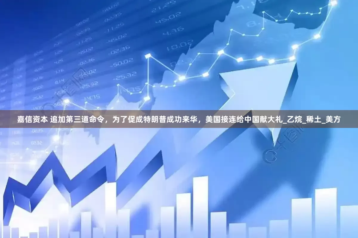 嘉信资本 追加第三道命令，为了促成特朗普成功来华，美国接连给中国献大礼_乙烷_稀土_美方