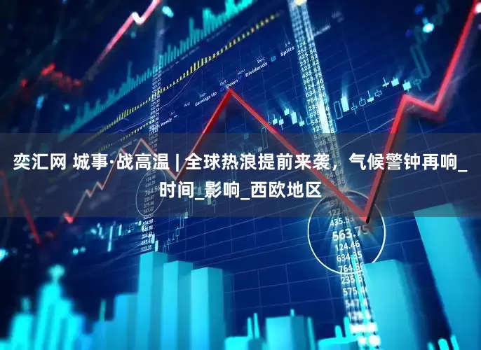 奕汇网 城事·战高温 | 全球热浪提前来袭，气候警钟再响_时间_影响_西欧地区