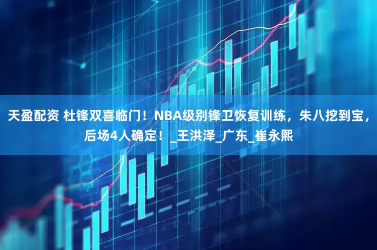 天盈配资 杜锋双喜临门！NBA级别锋卫恢复训练，朱八挖到宝，后场4人确定！_王洪泽_广东_崔永熙