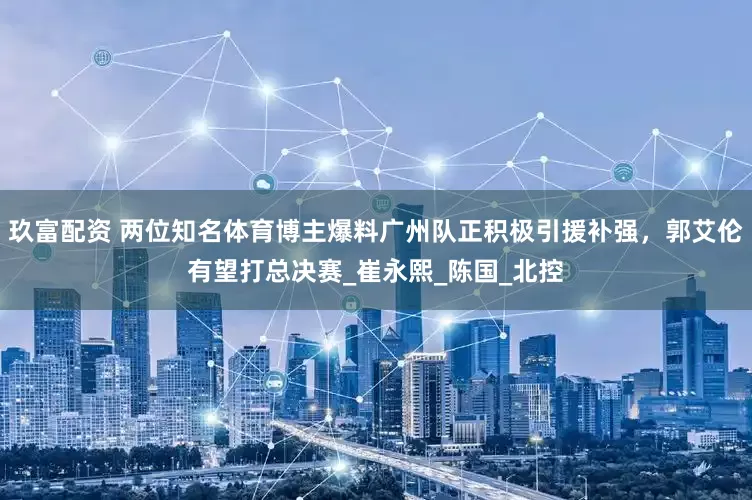 玖富配资 两位知名体育博主爆料广州队正积极引援补强，郭艾伦有望打总决赛_崔永熙_陈国_北控