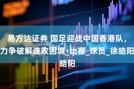 易方达证券 国足迎战中国香港队，力争破解连败困境_比赛_球员_徐皓阳