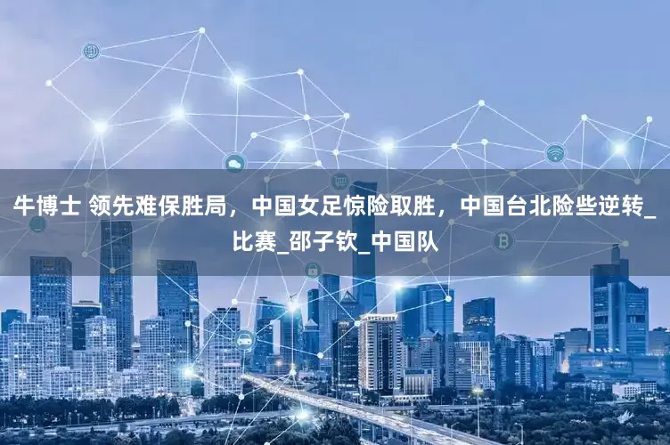 牛博士 领先难保胜局，中国女足惊险取胜，中国台北险些逆转_比赛_邵子钦_中国队