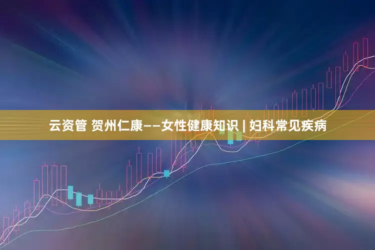 云资管 贺州仁康——女性健康知识 | 妇科常见疾病