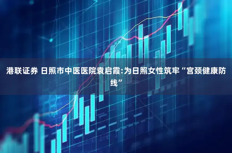 港联证券 日照市中医医院袁启霞:为日照女性筑牢“宫颈健康防线”