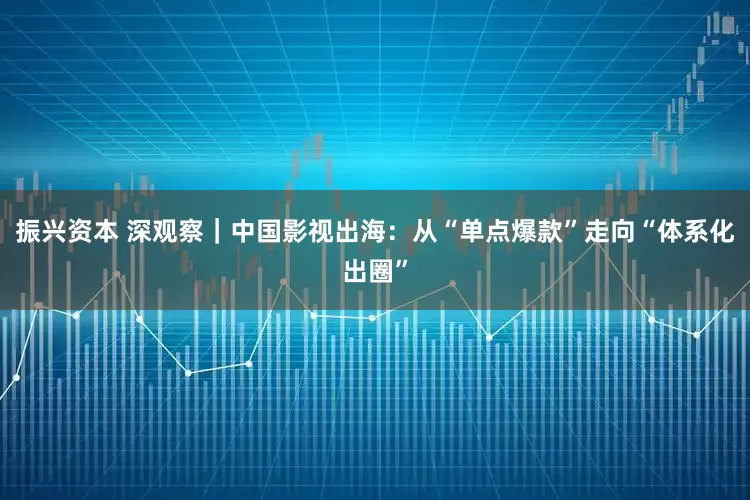 振兴资本 深观察｜中国影视出海：从“单点爆款”走向“体系化出圈”