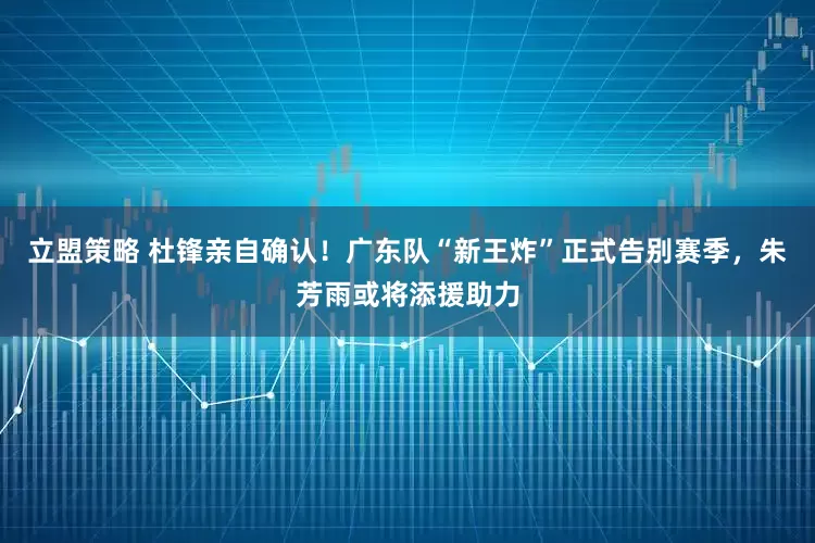 立盟策略 杜锋亲自确认！广东队“新王炸”正式告别赛季，朱芳雨或将添援助力