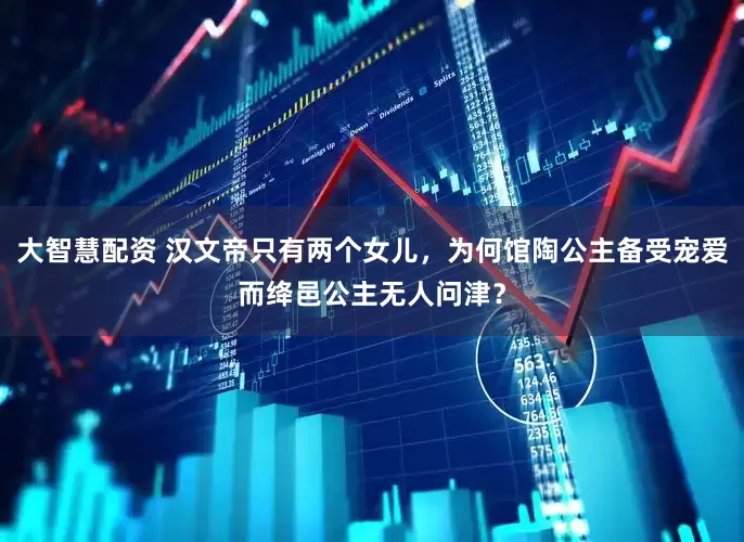 大智慧配资 汉文帝只有两个女儿,为何馆陶公主备受宠爱而绛邑公主无人问津?