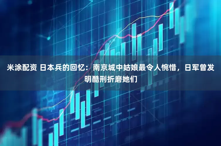米涂配资 日本兵的回忆：南京城中姑娘最令人惋惜，日军曾发明酷刑折磨她们